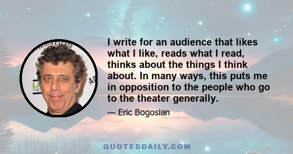 I write for an audience that likes what I like, reads what I read, thinks about the things I think about. In many ways, this puts me in opposition to the people who go to the theater generally.