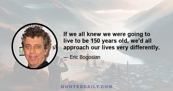 If we all knew we were going to live to be 150 years old, we'd all approach our lives very differently.