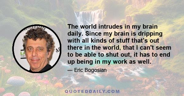 The world intrudes in my brain daily. Since my brain is dripping with all kinds of stuff that's out there in the world, that I can't seem to be able to shut out, it has to end up being in my work as well.