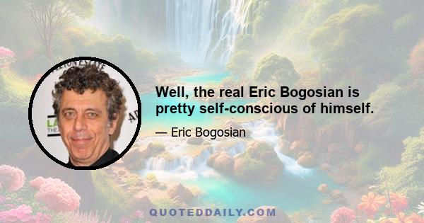 Well, the real Eric Bogosian is pretty self-conscious of himself.