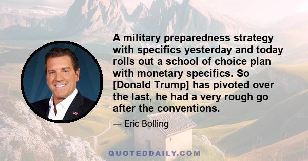 A military preparedness strategy with specifics yesterday and today rolls out a school of choice plan with monetary specifics. So [Donald Trump] has pivoted over the last, he had a very rough go after the conventions.