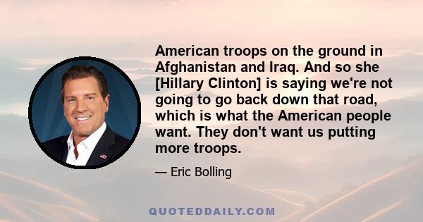 American troops on the ground in Afghanistan and Iraq. And so she [Hillary Clinton] is saying we're not going to go back down that road, which is what the American people want. They don't want us putting more troops.