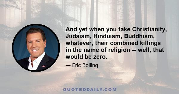 And yet when you take Christianity, Judaism, Hinduism, Buddhism, whatever, their combined killings in the name of religion -- well, that would be zero.