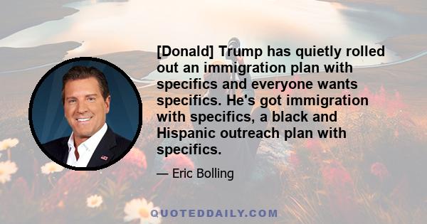 [Donald] Trump has quietly rolled out an immigration plan with specifics and everyone wants specifics. He's got immigration with specifics, a black and Hispanic outreach plan with specifics.