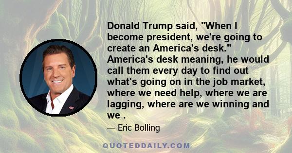 Donald Trump said, When I become president, we're going to create an America's desk. America's desk meaning, he would call them every day to find out what's going on in the job market, where we need help, where we are