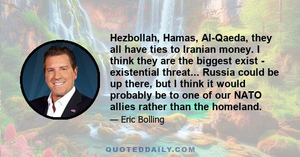 Hezbollah, Hamas, Al-Qaeda, they all have ties to Iranian money. I think they are the biggest exist - existential threat... Russia could be up there, but I think it would probably be to one of our NATO allies rather