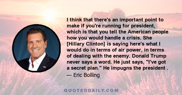 I think that there's an important point to make if you're running for president, which is that you tell the American people how you would handle a crisis. She [Hillary Clinton] is saying here's what I would do in terms