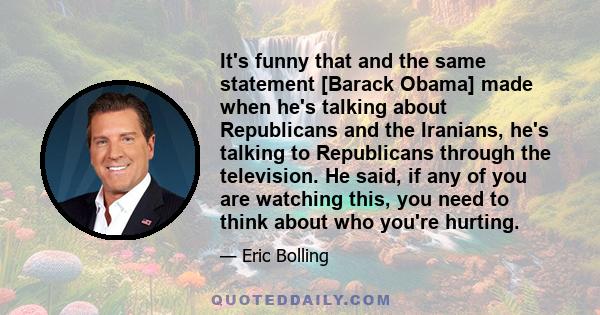 It's funny that and the same statement [Barack Obama] made when he's talking about Republicans and the Iranians, he's talking to Republicans through the television. He said, if any of you are watching this, you need to