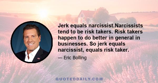 Jerk equals narcissist.Narcissists tend to be risk takers. Risk takers happen to do better in general in businesses. So jerk equals narcissist, equals risk taker.