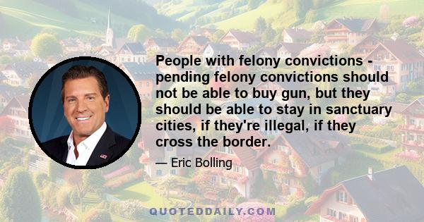 People with felony convictions - pending felony convictions should not be able to buy gun, but they should be able to stay in sanctuary cities, if they're illegal, if they cross the border.