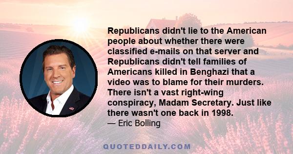 Republicans didn't lie to the American people about whether there were classified e-mails on that server and Republicans didn't tell families of Americans killed in Benghazi that a video was to blame for their murders.