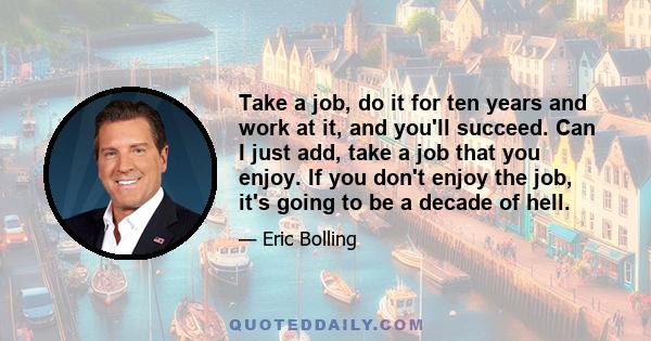 Take a job, do it for ten years and work at it, and you'll succeed. Can I just add, take a job that you enjoy. If you don't enjoy the job, it's going to be a decade of hell.