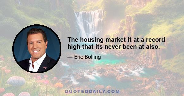 The housing market it at a record high that its never been at also.