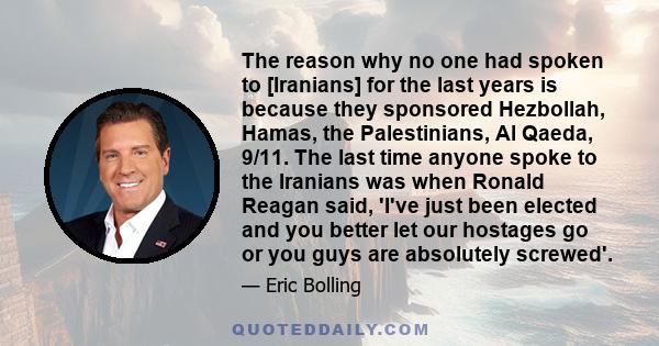 The reason why no one had spoken to [Iranians] for the last years is because they sponsored Hezbollah, Hamas, the Palestinians, Al Qaeda, 9/11. The last time anyone spoke to the Iranians was when Ronald Reagan said,