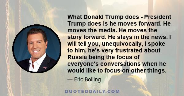 What Donald Trump does - President Trump does is he moves forward. He moves the media. He moves the story forward. He stays in the news. I will tell you, unequivocally, I spoke to him, he's very frustrated about Russia