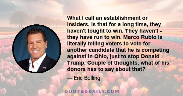 What I call an establishment or insiders, is that for a long time, they haven't fought to win. They haven't - they have run to win. Marco Rubio is literally telling voters to vote for another candidate that he is