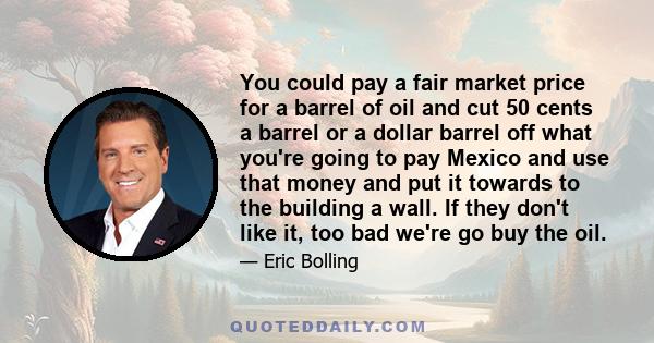 You could pay a fair market price for a barrel of oil and cut 50 cents a barrel or a dollar barrel off what you're going to pay Mexico and use that money and put it towards to the building a wall. If they don't like it, 