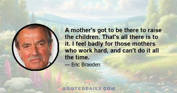 A mother's got to be there to raise the children. That's all there is to it. I feel badly for those mothers who work hard, and can't do it all the time.