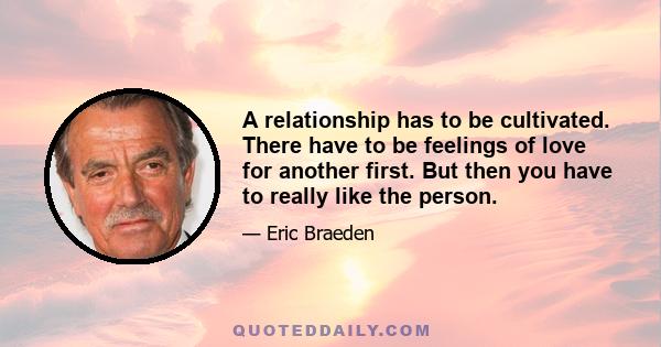 A relationship has to be cultivated. There have to be feelings of love for another first. But then you have to really like the person.