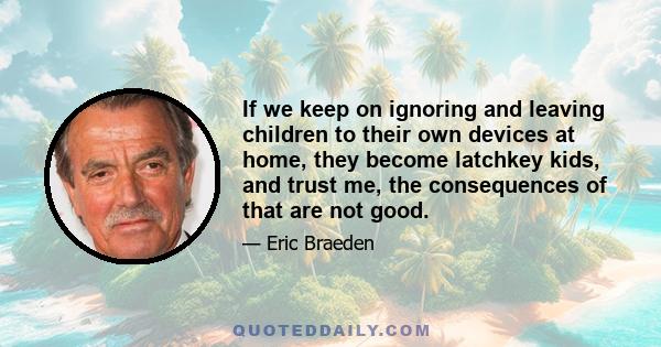 If we keep on ignoring and leaving children to their own devices at home, they become latchkey kids, and trust me, the consequences of that are not good.