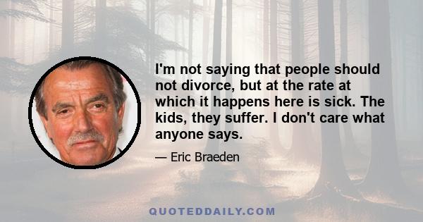 I'm not saying that people should not divorce, but at the rate at which it happens here is sick. The kids, they suffer. I don't care what anyone says.