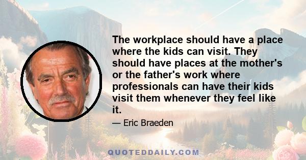 The workplace should have a place where the kids can visit. They should have places at the mother's or the father's work where professionals can have their kids visit them whenever they feel like it.