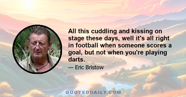 All this cuddling and kissing on stage these days, well it's all right in football when someone scores a goal, but not when you're playing darts.