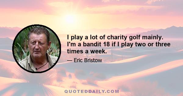 I play a lot of charity golf mainly. I'm a bandit 18 if I play two or three times a week.