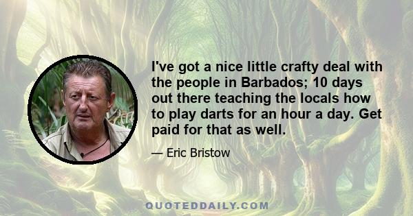 I've got a nice little crafty deal with the people in Barbados; 10 days out there teaching the locals how to play darts for an hour a day. Get paid for that as well.