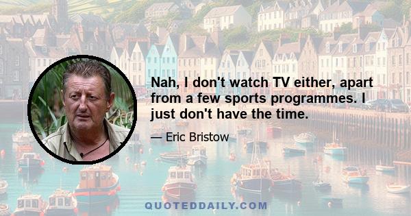 Nah, I don't watch TV either, apart from a few sports programmes. I just don't have the time.