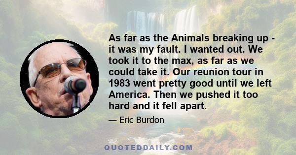 As far as the Animals breaking up - it was my fault. I wanted out. We took it to the max, as far as we could take it. Our reunion tour in 1983 went pretty good until we left America. Then we pushed it too hard and it