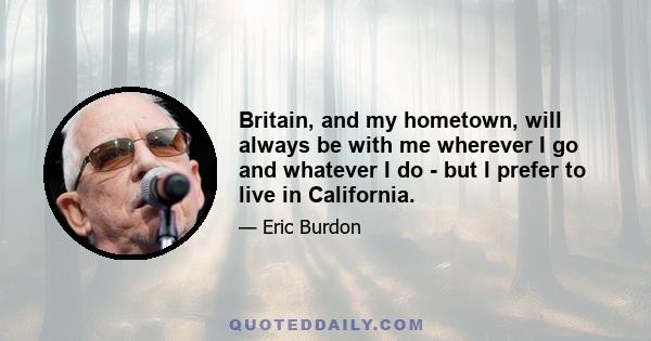 Britain, and my hometown, will always be with me wherever I go and whatever I do - but I prefer to live in California.