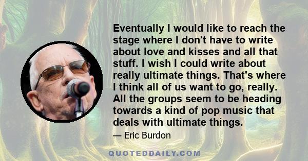 Eventually I would like to reach the stage where I don't have to write about love and kisses and all that stuff. I wish I could write about really ultimate things. That's where I think all of us want to go, really. All