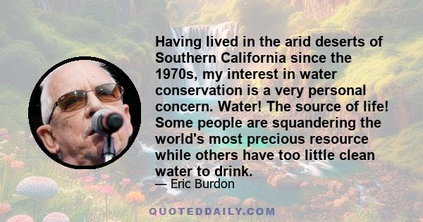 Having lived in the arid deserts of Southern California since the 1970s, my interest in water conservation is a very personal concern. Water! The source of life! Some people are squandering the world's most precious