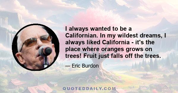 I always wanted to be a Californian. In my wildest dreams, I always liked California - it's the place where oranges grows on trees! Fruit just falls off the trees.