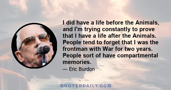 I did have a life before the Animals, and I'm trying constantly to prove that I have a life after the Animals. People tend to forget that I was the frontman with War for two years. People sort of have compartmental