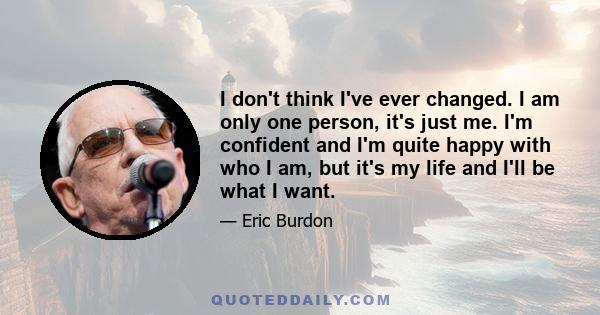 I don't think I've ever changed. I am only one person, it's just me. I'm confident and I'm quite happy with who I am, but it's my life and I'll be what I want.