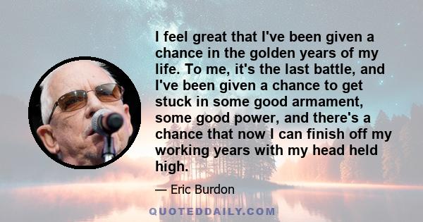 I feel great that I've been given a chance in the golden years of my life. To me, it's the last battle, and I've been given a chance to get stuck in some good armament, some good power, and there's a chance that now I