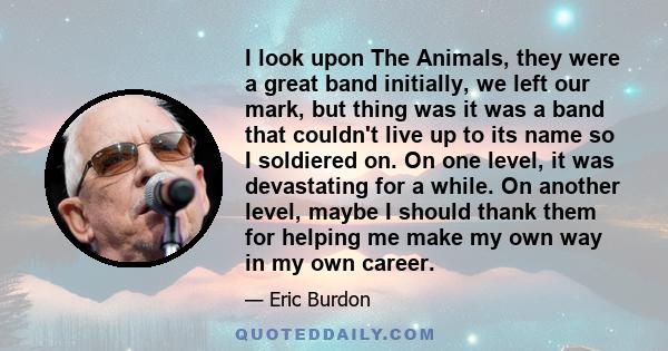 I look upon The Animals, they were a great band initially, we left our mark, but thing was it was a band that couldn't live up to its name so I soldiered on. On one level, it was devastating for a while. On another