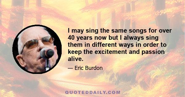 I may sing the same songs for over 40 years now but I always sing them in different ways in order to keep the excitement and passion alive.