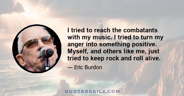 I tried to reach the combatants with my music. I tried to turn my anger into something positive. Myself, and others like me, just tried to keep rock and roll alive.