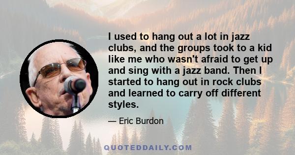 I used to hang out a lot in jazz clubs, and the groups took to a kid like me who wasn't afraid to get up and sing with a jazz band. Then I started to hang out in rock clubs and learned to carry off different styles.