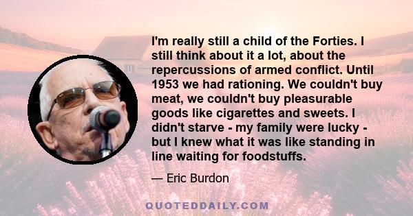 I'm really still a child of the Forties. I still think about it a lot, about the repercussions of armed conflict. Until 1953 we had rationing. We couldn't buy meat, we couldn't buy pleasurable goods like cigarettes and