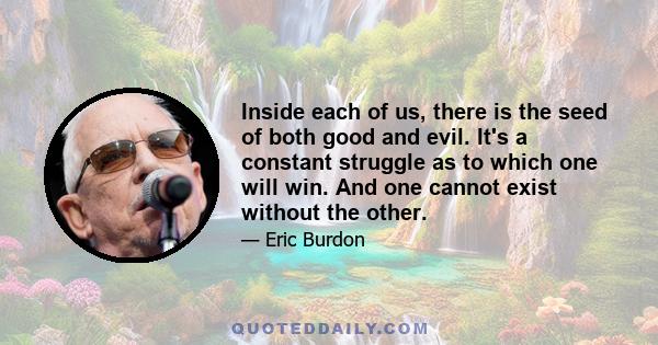 Inside each of us, there is the seed of both good and evil. It's a constant struggle as to which one will win. And one cannot exist without the other.