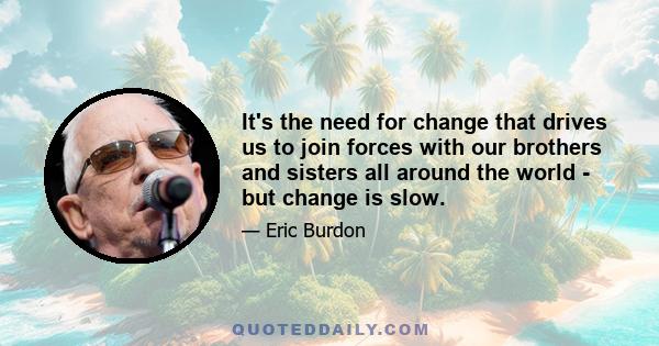 It's the need for change that drives us to join forces with our brothers and sisters all around the world - but change is slow.