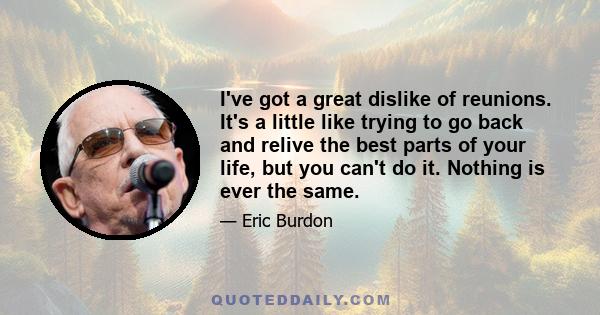 I've got a great dislike of reunions. It's a little like trying to go back and relive the best parts of your life, but you can't do it. Nothing is ever the same.