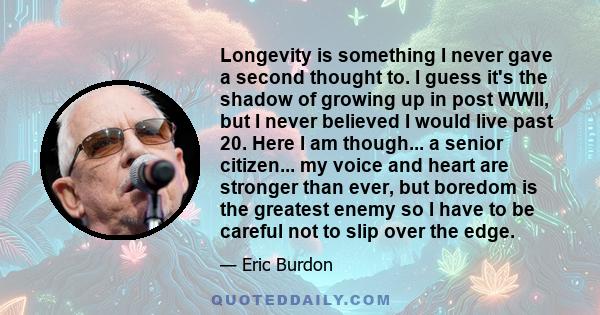 Longevity is something I never gave a second thought to. I guess it's the shadow of growing up in post WWII, but I never believed I would live past 20. Here I am though... a senior citizen... my voice and heart are