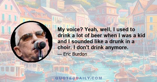 My voice? Yeah, well, I used to drink a lot of beer when I was a kid and I sounded like a drunk in a choir. I don't drink anymore.