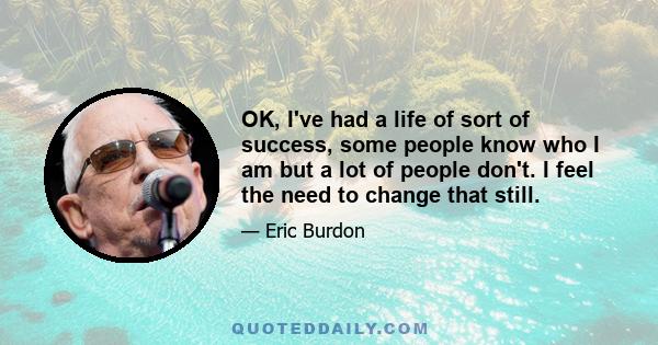 OK, I've had a life of sort of success, some people know who I am but a lot of people don't. I feel the need to change that still.