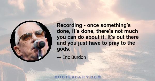 Recording - once something's done, it's done, there's not much you can do about it. It's out there and you just have to pray to the gods.